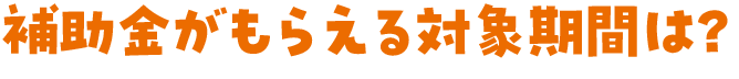 補助金がもらえる対象期間は？